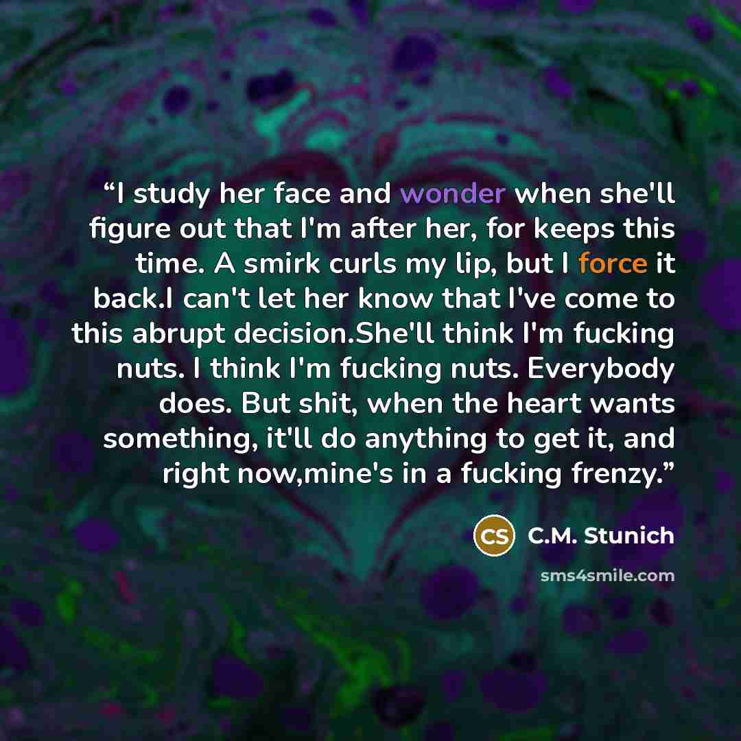 “I study her face and wonder when she'll figure out that I'm after her, for keeps this time. A smirk curls my lip, but I force it back.I can't let her know that I've come to this abrupt decision.She'll think I'm fucking nuts. I think I'm fucking nuts. Everybody does. But shit, when the heart wants…” quote by C.M. Stunich