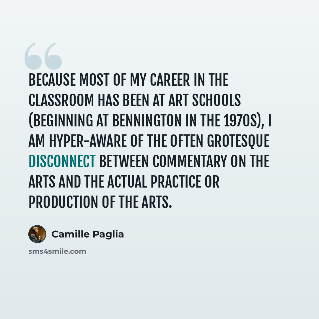 “Because most of my career in the classroom has been at art schools (beginning at Bennington in the 1970s), I am hyper-aware of the often grotesque disconnect between commentary on the arts and the actual practice or production of the arts.” quote by Camille Paglia
