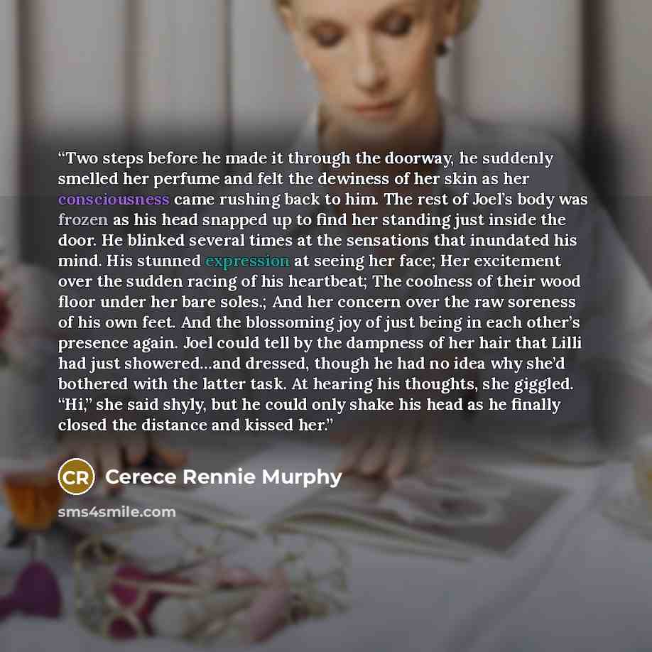 “Two steps before he made it through the doorway, he suddenly smelled her perfume and felt the dewiness of her skin as her consciousness came rushing back to him. The rest of Joel’s body was frozen as his head snapped up to find her standing just inside the door. He blinked several times at the…” quote by Cerece Rennie Murphy