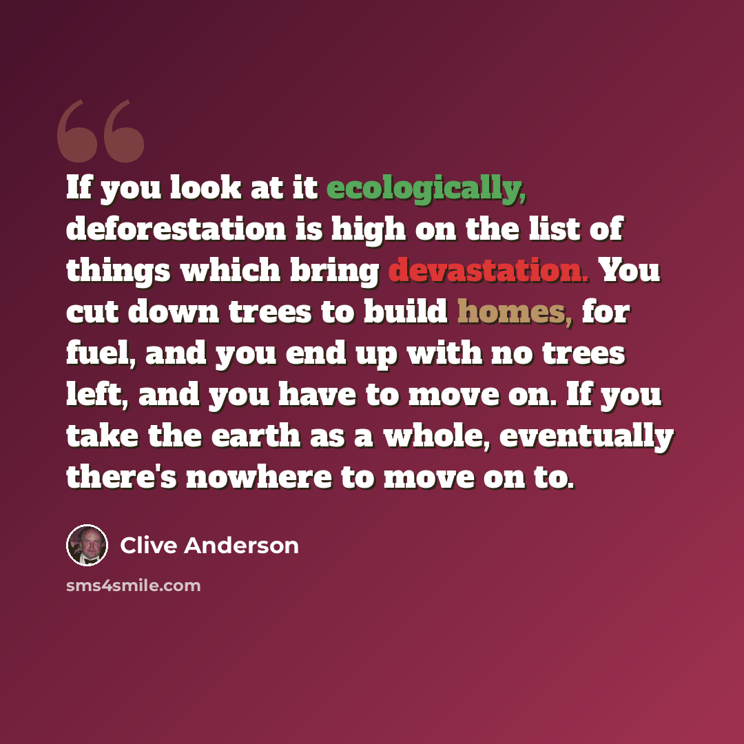 “If you look at it ecologically, deforestation is high on the list of things which bring devastation. You cut down trees to build homes, for fuel, and you end up with no trees left, and you have to move on. If you take the earth as a whole, eventually there's nowhere to move on to.” quote by Clive Anderson
