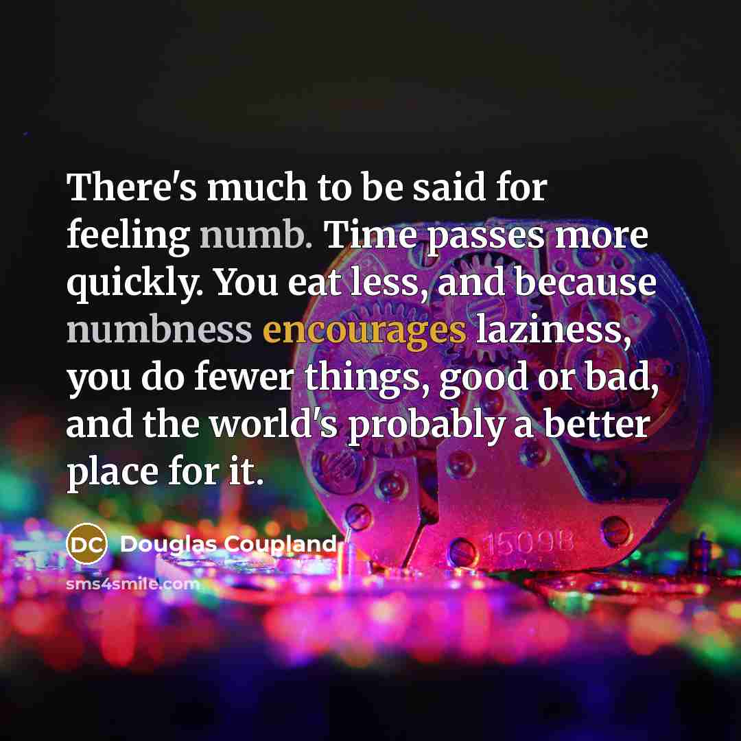 “There's much to be said for feeling numb. Time passes more quickly. You eat less, and because numbness encourages laziness, you do fewer things, good or bad, and the world's probably a better place for it.” quote by Douglas Coupland