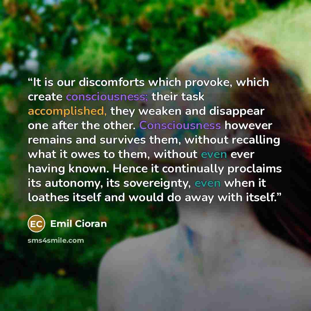“It is our discomforts which provoke, which create consciousness; their task accomplished, they weaken and disappear one after the other. Consciousness however remains and survives them, without recalling what it owes to them, without even ever having known. Hence it continually proclaims its…” quote by Emil Cioran