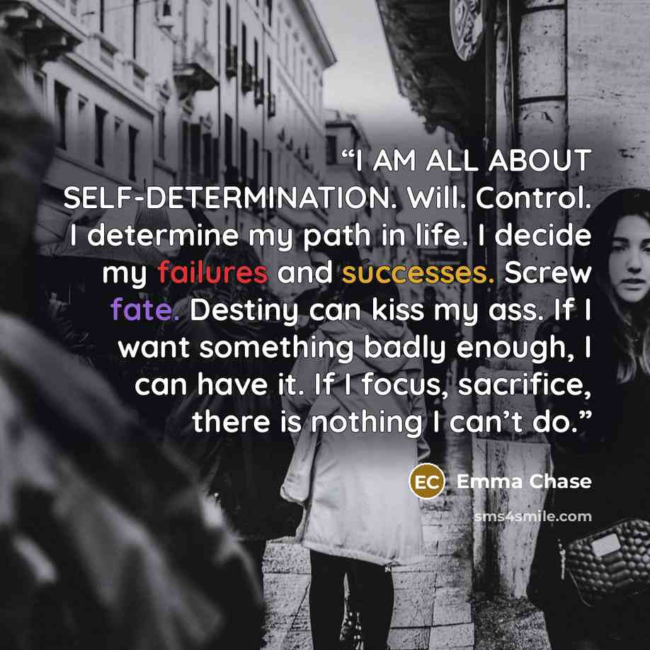 “I AM ALL ABOUT SELF-DETERMINATION. Will. Control. I determine my path in life. I decide my failures and successes. Screw fate. Destiny can kiss my ass. If I want something badly enough, I can have it. If I focus, sacrifice, there is nothing I can’t do.” quote by Emma Chase
