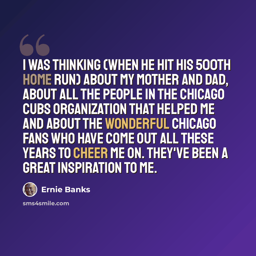 “I was thinking (when he hit his 500th home run) about my mother and dad, about all the people in the Chicago Cubs organization that helped me and about the wonderful Chicago fans who have come out all these years to cheer me on. They've been a great inspiration to me.” quote by Ernie Banks