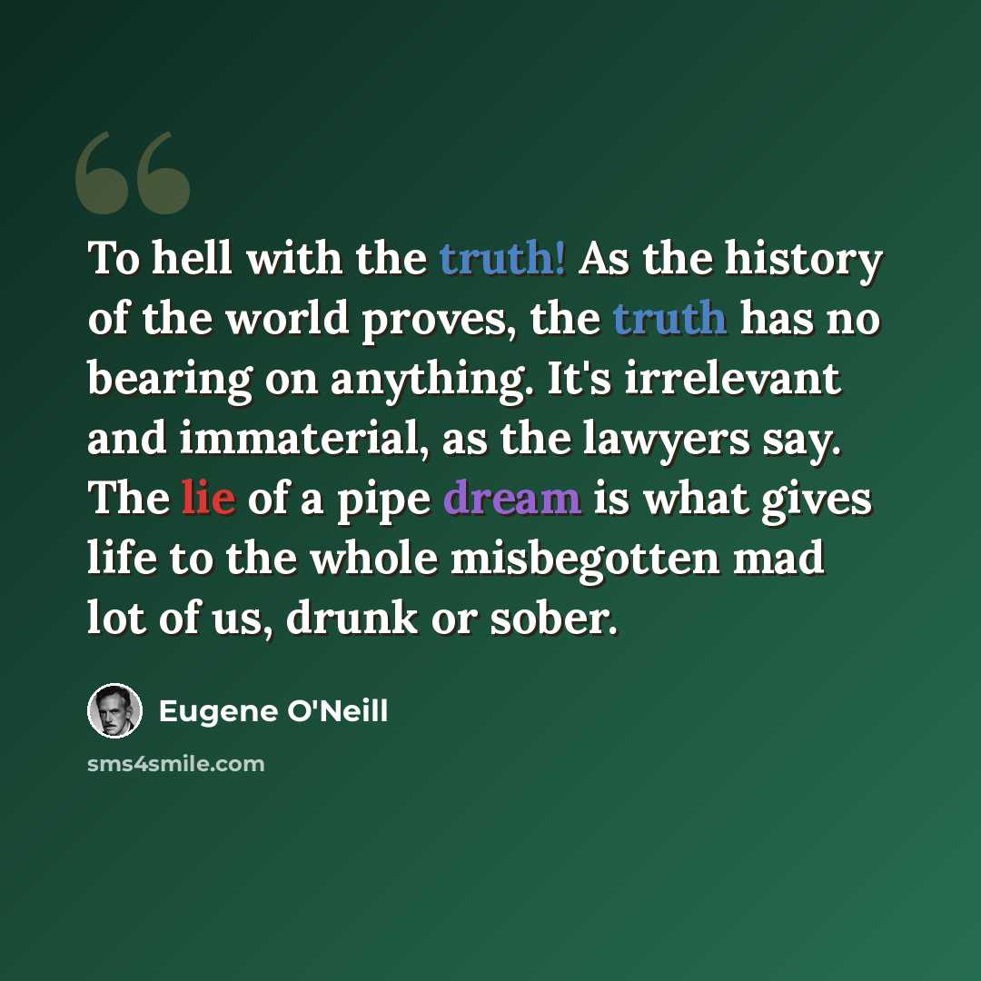“To hell with the truth! As the history of the world proves, the truth has no bearing on anything. It's irrelevant and immaterial, as the lawyers say. The lie of a pipe dream is what gives life to the whole misbegotten mad lot of us, drunk or sober.” quote by Eugene O'Neill