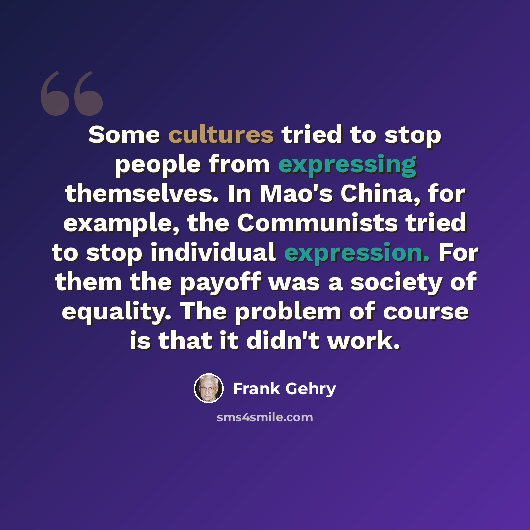 “Some cultures tried to stop people from expressing themselves. In Mao's China, for example, the Communists tried to stop individual expression. For them the payoff was a society of equality. The problem of course is that it didn't work.” quote by Frank Gehry