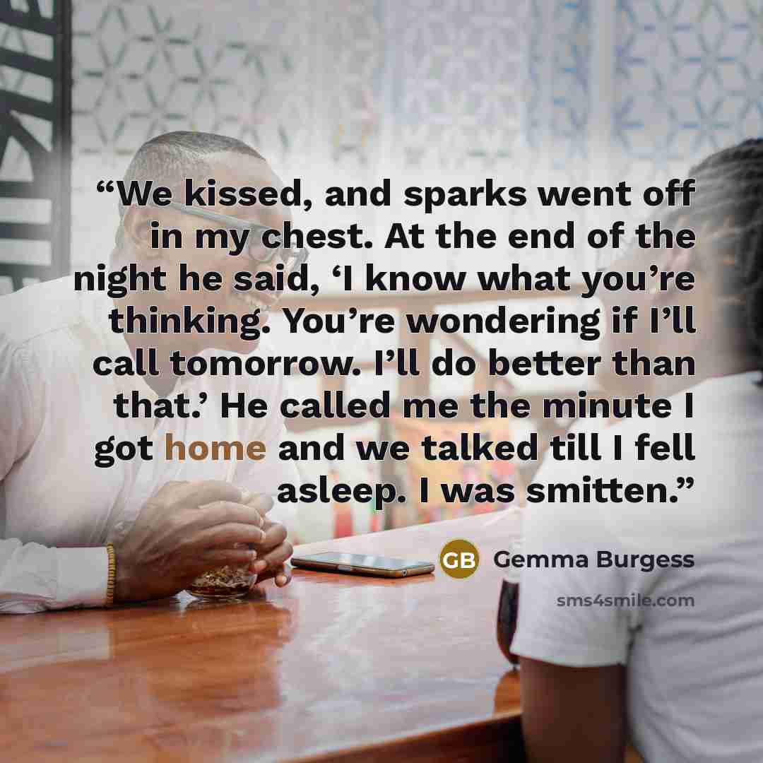 “We kissed, and sparks went off in my chest. At the end of the night he said, ‘I know what you’re thinking. You’re wondering if I’ll call tomorrow. I’ll do better than that.’ He called me the minute I got home and we talked till I fell asleep. I was smitten.” quote by Gemma Burgess