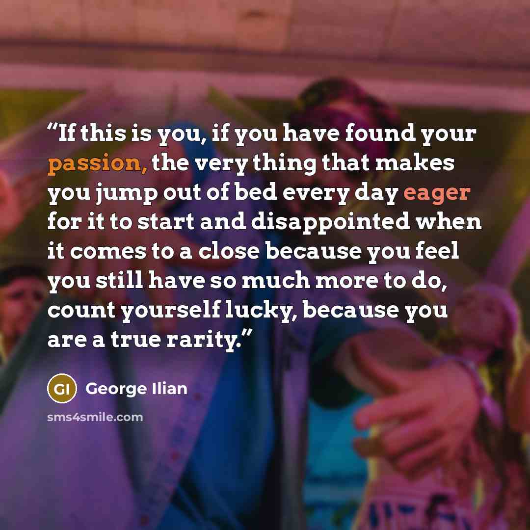 “If this is you, if you have found your passion, the very thing that makes you jump out of bed every day eager for it to start and disappointed when it comes to a close because you feel you still have so much more to do, count yourself lucky, because you are a true rarity.” quote by George Ilian