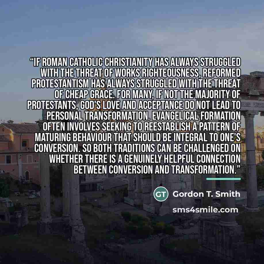 “If Roman Catholic Christianity has always struggled with the threat of works righteousness, Reformed Protestantism has always struggled with the threat of cheap grace. For many, if not the majority of Protestants, God's love and acceptance do not lead to personal transformation. Evangelical…” quote by Gordon T. Smith