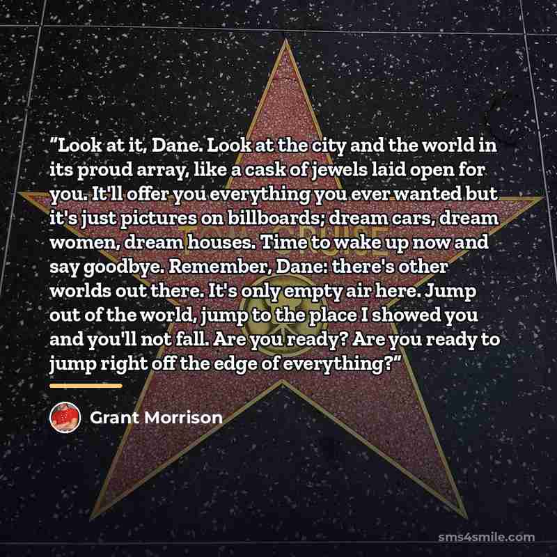 “Look at it, Dane. Look at the city and the world in its proud array, like a cask of jewels laid open for you. It'll offer you everything you ever wanted but it's just pictures on billboards; dream cars, dream women, dream houses. Time to wake up now and say goodbye. Remember, Dane: there's other…” quote by Grant Morrison