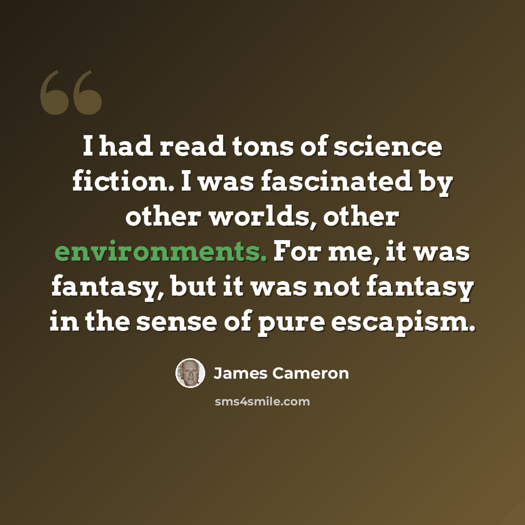 “I had read tons of science fiction. I was fascinated by other worlds, other environments. For me, it was fantasy, but it was not fantasy in the sense of pure escapism.” quote by James Cameron