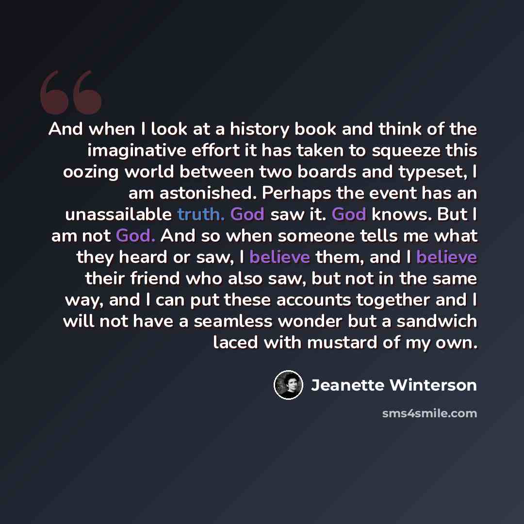 “And when I look at a history book and think of the imaginative effort it has taken to squeeze this oozing world between two boards and typeset, I am astonished. Perhaps the event has an unassailable truth. God saw it. God knows. But I am not God. And so when someone tells me what they heard or…” quote by Jeanette Winterson