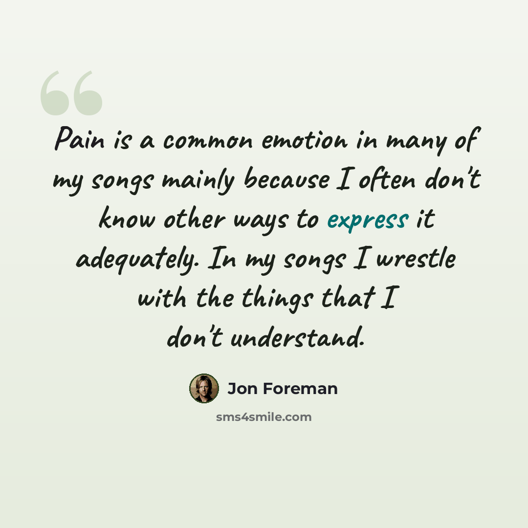 “Pain is a common emotion in many of my songs mainly because I often don't know other ways to express it adequately. In my songs I wrestle with the things that I don't understand.” quote by Jon Foreman