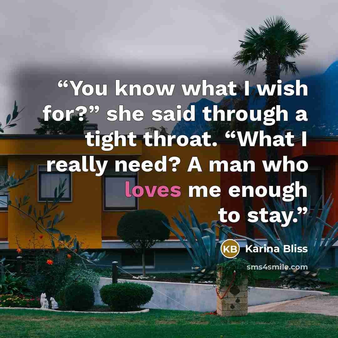 “You know what I wish for?” she said through a tight throat. “What I really need? A man who loves me enough to stay.” quote by Karina Bliss