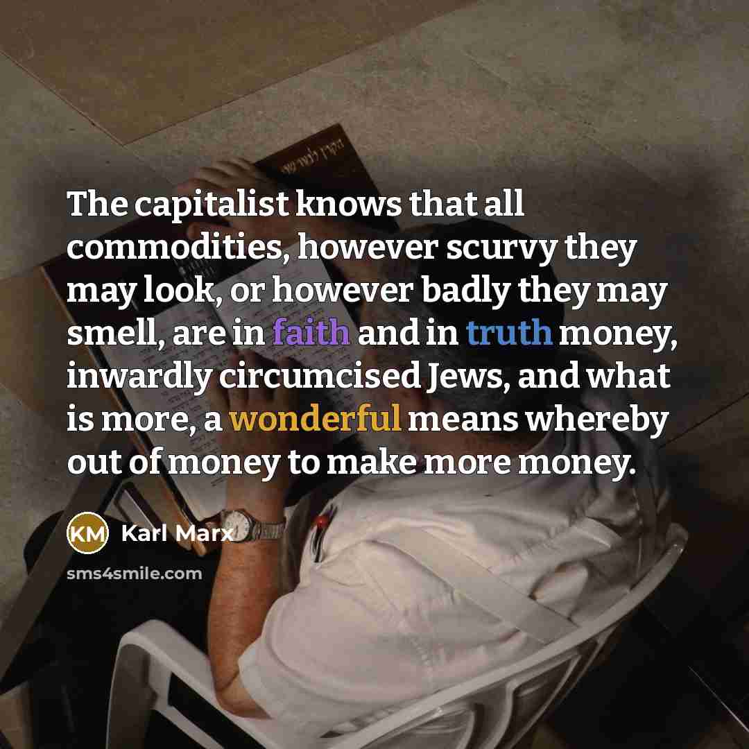 “The capitalist knows that all commodities, however scurvy they may look, or however badly they may smell, are in faith and in truth money, inwardly circumcised Jews, and what is more, a wonderful means whereby out of money to make more money.” quote by Karl Marx