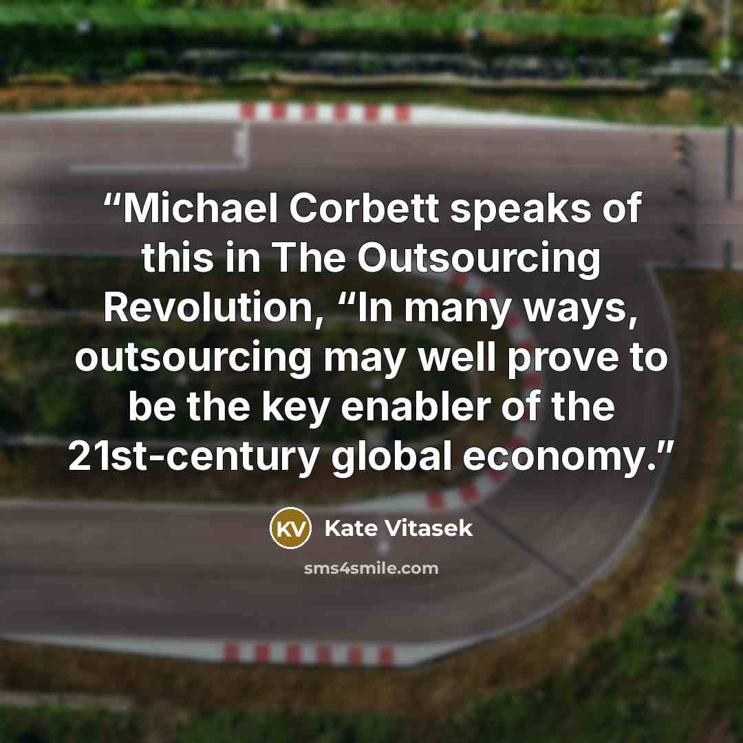 “Michael Corbett speaks of this in The Outsourcing Revolution, “In many ways, outsourcing may well prove to be the key enabler of the 21st-century global economy.” quote by Kate Vitasek