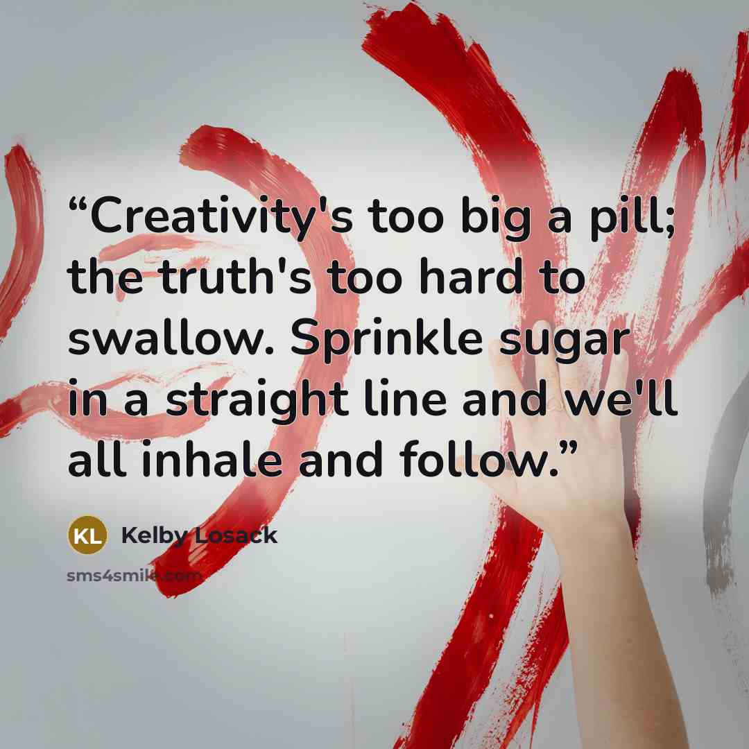 “Creativity's too big a pill; the truth's too hard to swallow. Sprinkle sugar in a straight line and we'll all inhale and follow.” quote by Kelby Losack