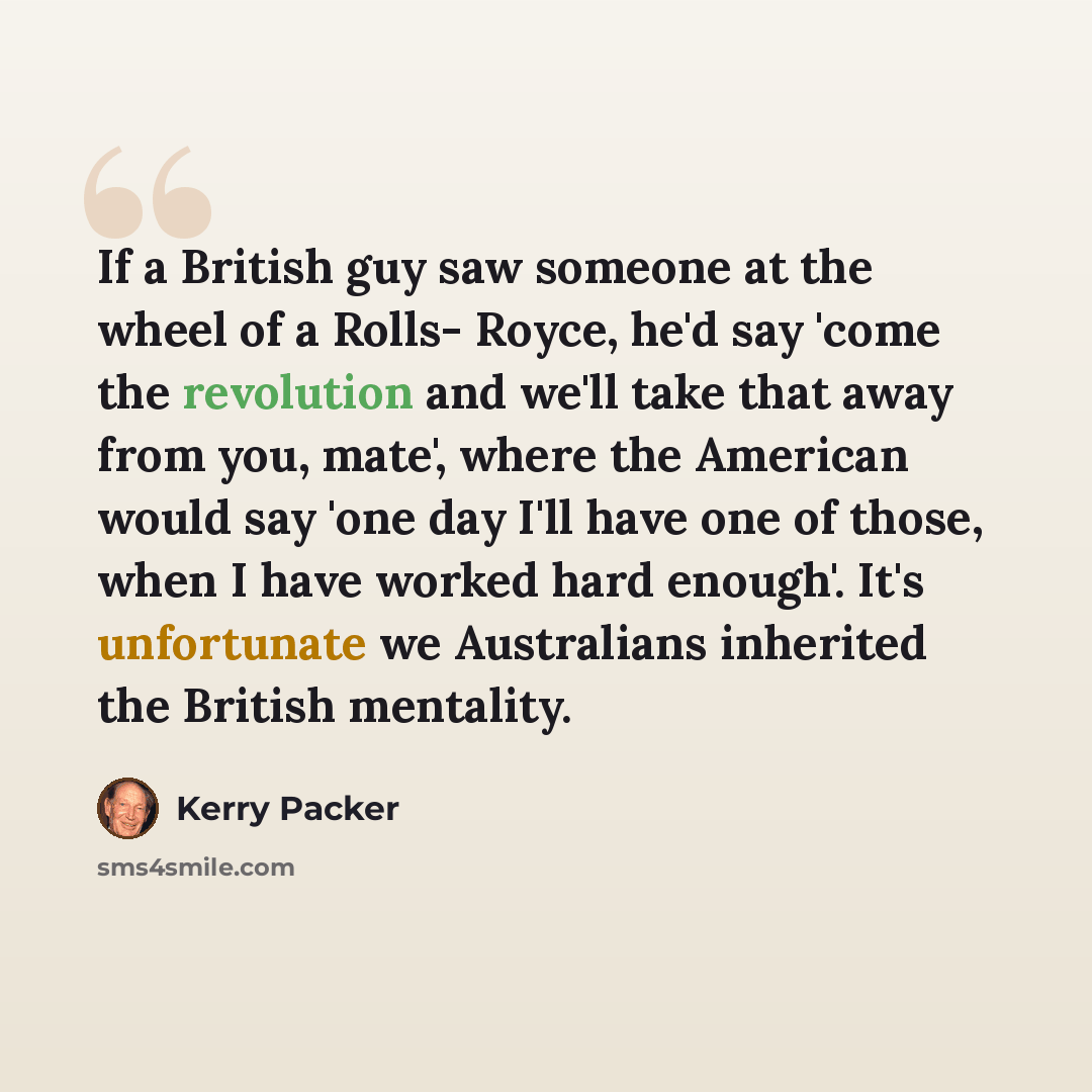 “If a British guy saw someone at the wheel of a Rolls- Royce, he'd say 'come the revolution and we'll take that away from you, mate', where the American would say 'one day I'll have one of those, when I have worked hard enough'. It's unfortunate we Australians inherited the British mentality.” quote by Kerry Packer