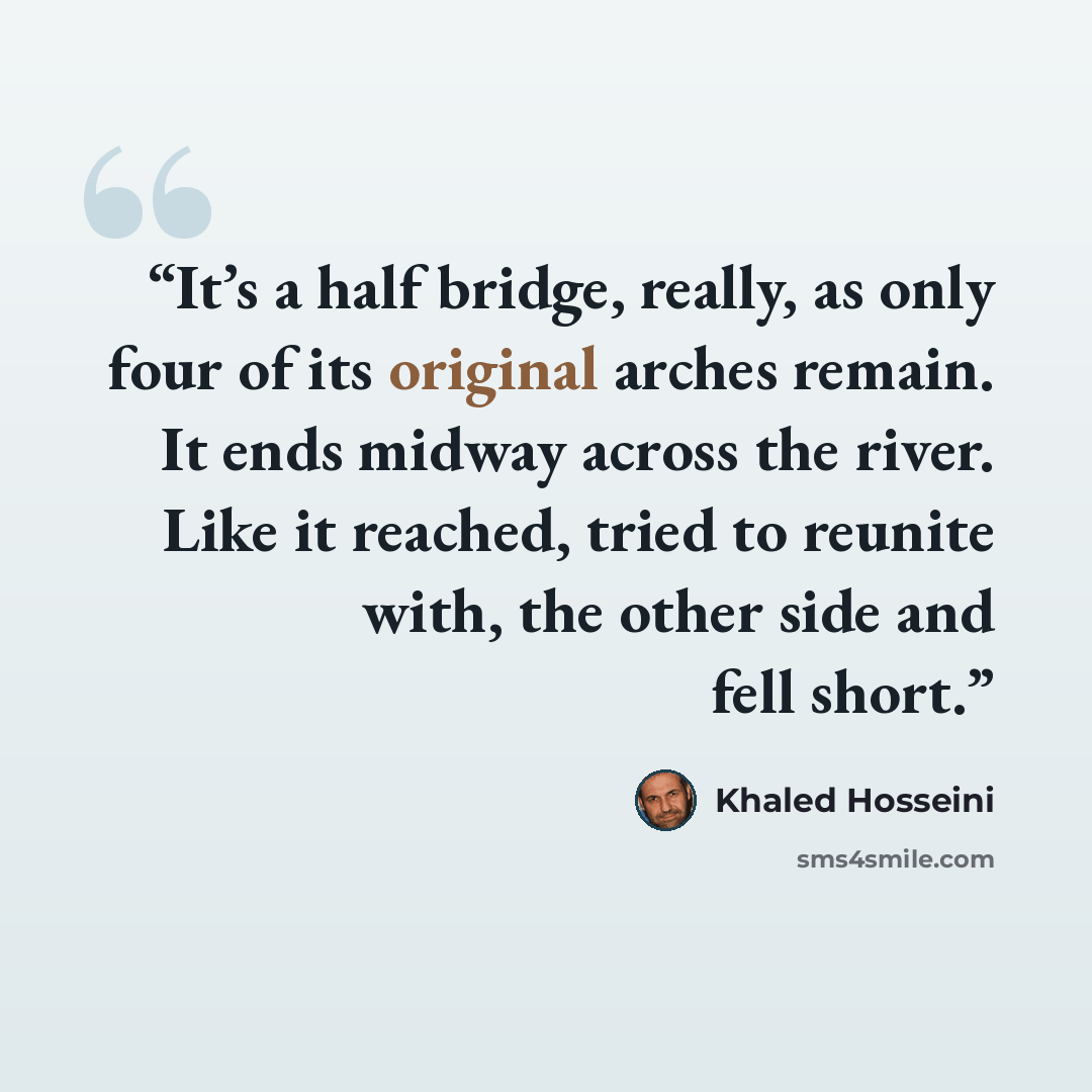 “It’s a half bridge, really, as only four of its original arches remain. It ends midway across the river. Like it reached, tried to reunite with, the other side and fell short.” quote by Khaled Hosseini