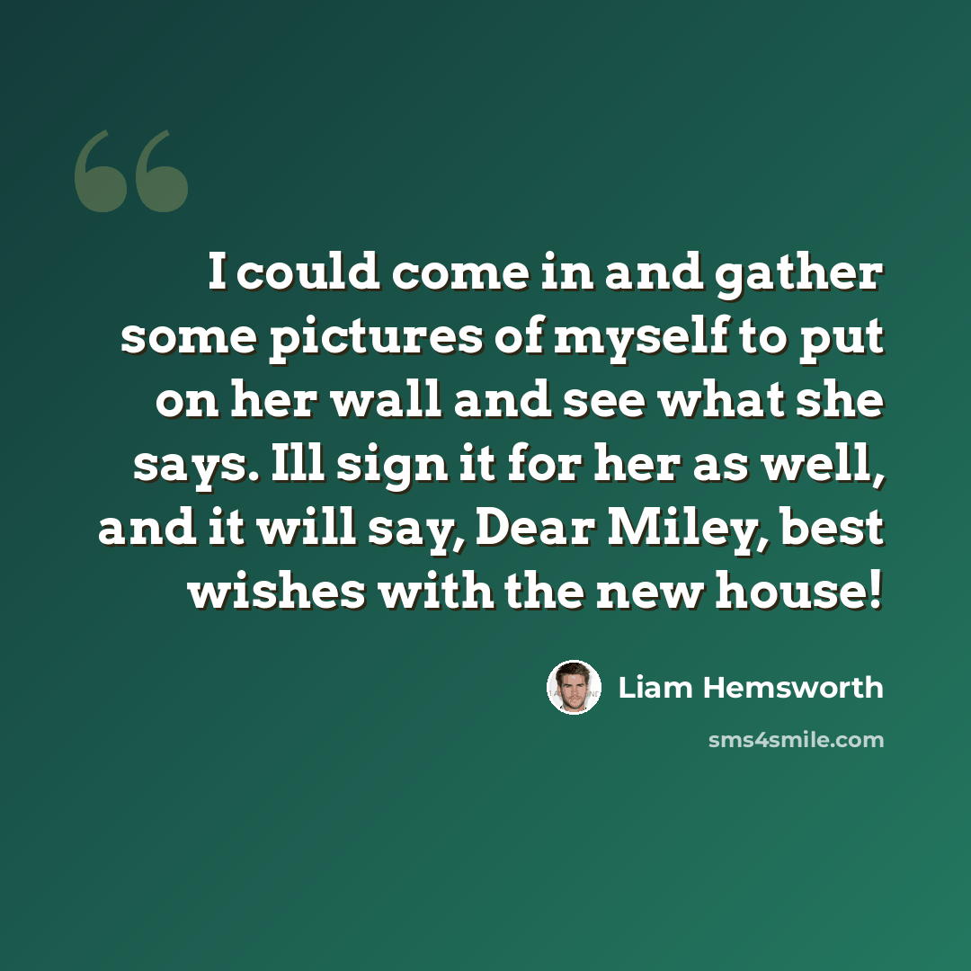 “I could come in and gather some pictures of myself to put on her wall and see what she says. Ill sign it for her as well, and it will say, Dear Miley, best wishes with the new house!” quote by Liam Hemsworth