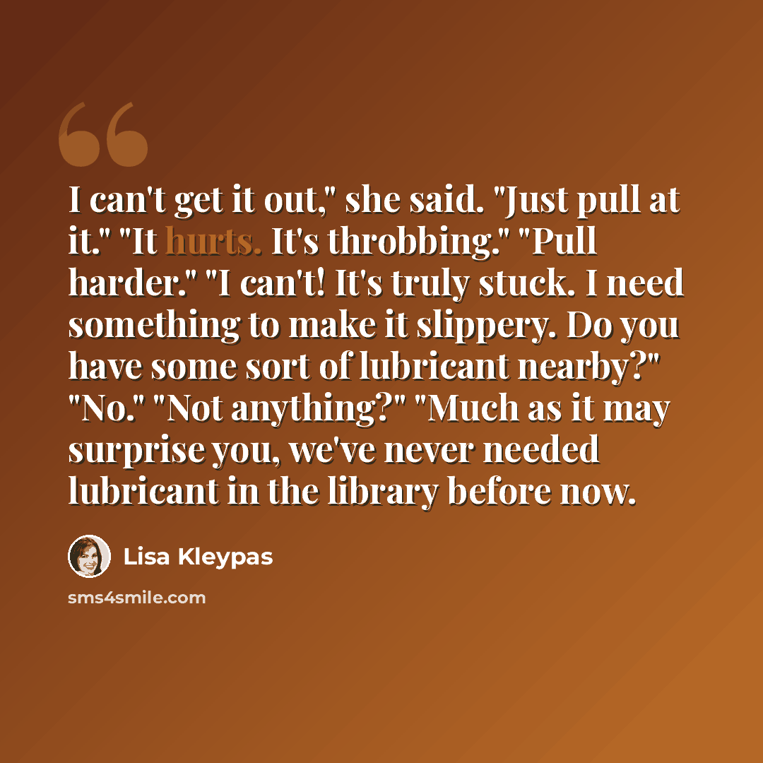 “I can't get it out," she said. "Just pull at it." "It hurts. It's throbbing." "Pull harder." "I can't! It's truly stuck. I need something to make it slippery. Do you have some sort of lubricant nearby?" "No." "Not anything?" "Much as it may surprise you, we've never needed lubricant in the library…” quote by Lisa Kleypas