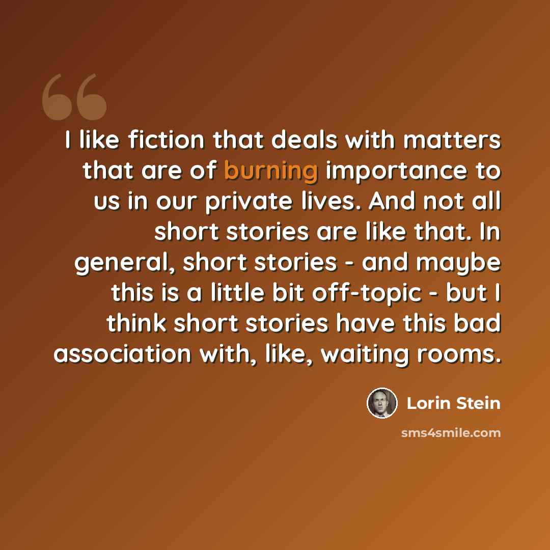 “I like fiction that deals with matters that are of burning importance to us in our private lives. And not all short stories are like that. In general, short stories - and maybe this is a little bit off-topic - but I think short stories have this bad association with, like, waiting rooms.” quote by Lorin Stein