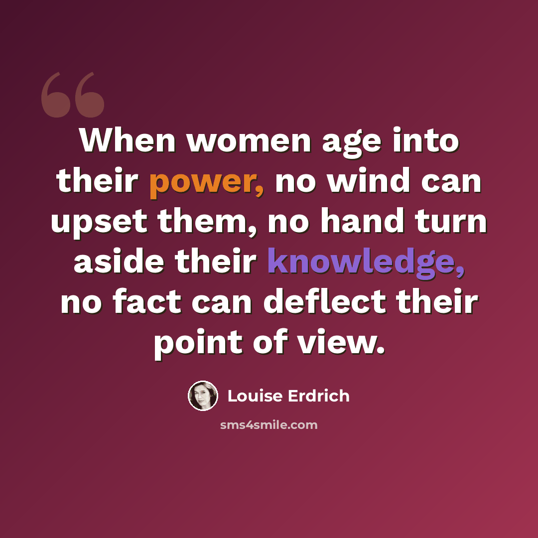 “When women age into their power, no wind can upset them, no hand turn aside their knowledge, no fact can deflect their point of view.” quote by Louise Erdrich
