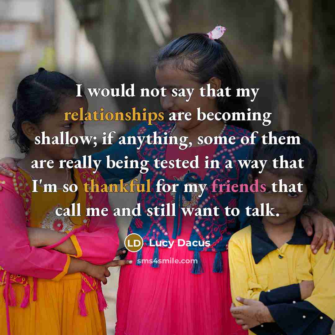 “I would not say that my relationships are becoming shallow; if anything, some of them are really being tested in a way that I'm so thankful for my friends that call me and still want to talk.” quote by Lucy Dacus