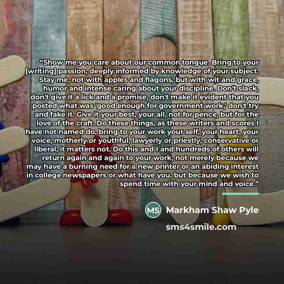 “Show me you care about our common tongue. Bring to your [writing] passion, deeply informed by knowledge of your subject. Stay me, not with apples and flagons, but with wit and grace, humor and intense caring about your discipline. Don't slack, don't give it a lick and a promise, don't make it…” quote by Markham Shaw Pyle