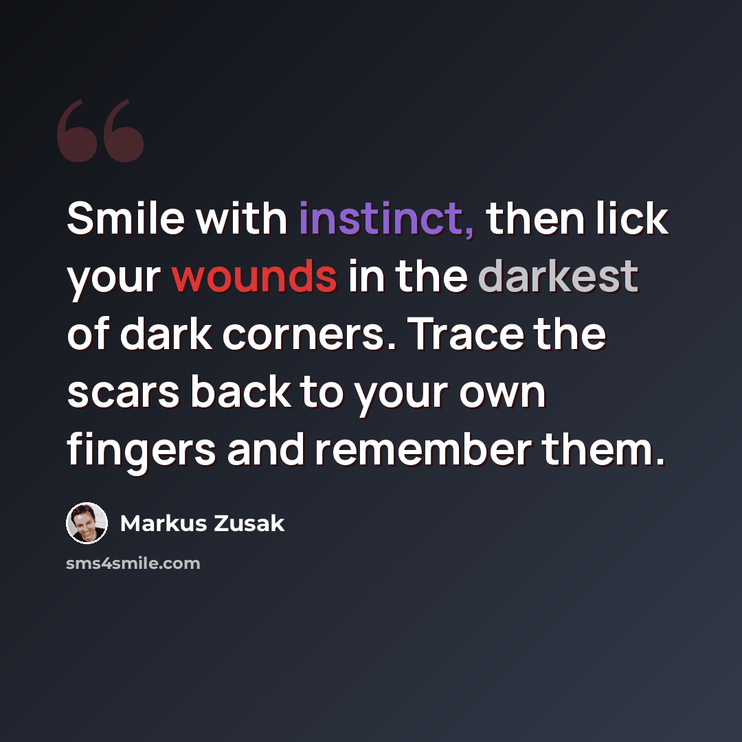 “Smile with instinct, then lick your wounds in the darkest of dark corners. Trace the scars back to your own fingers and remember them.” quote by Markus Zusak