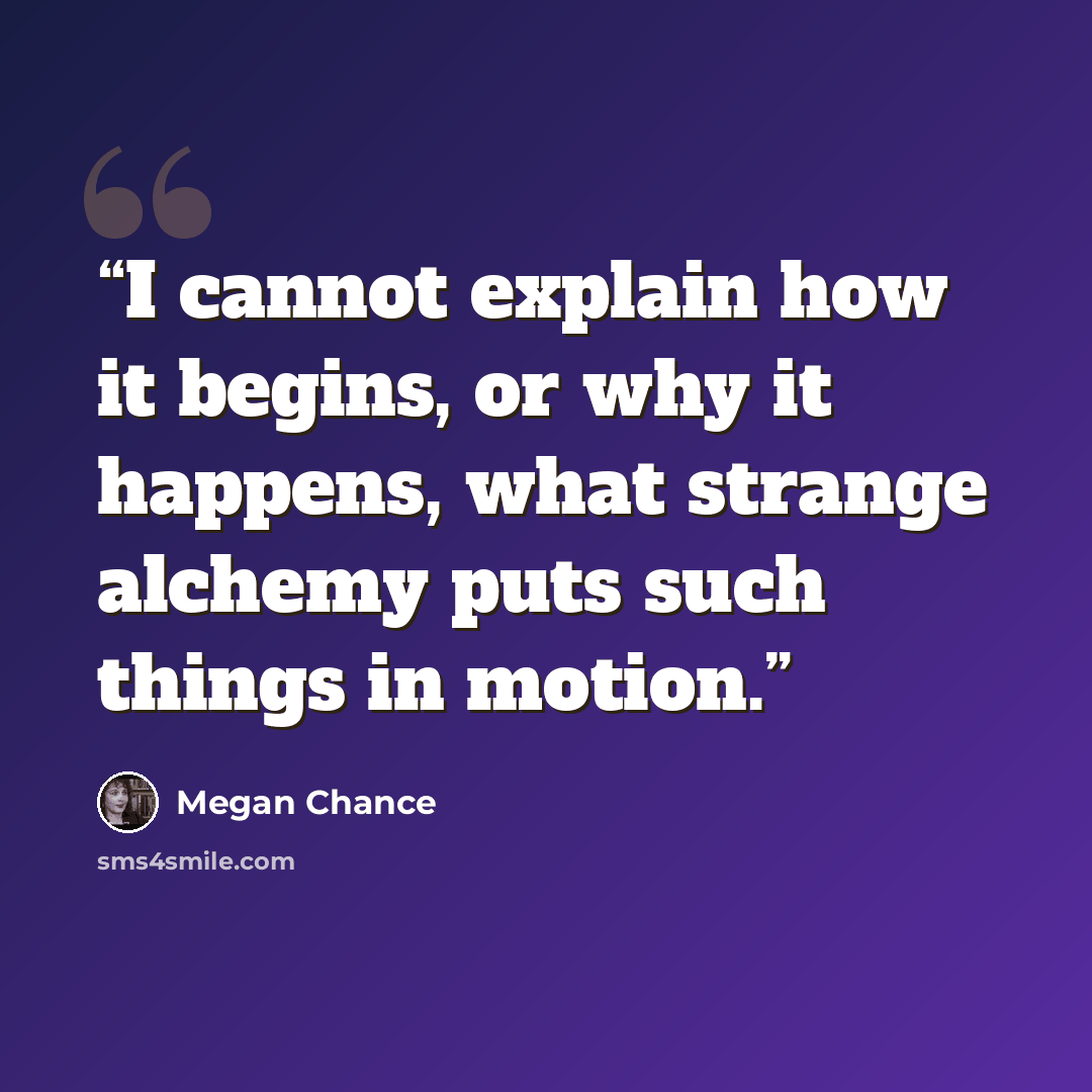 “I cannot explain how it begins, or why it happens, what strange alchemy puts such things in motion.” quote by Megan Chance