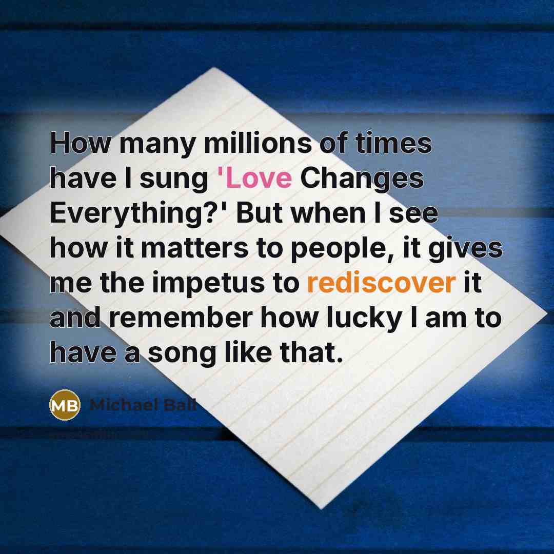 “How many millions of times have I sung 'Love Changes Everything?' But when I see how it matters to people, it gives me the impetus to rediscover it and remember how lucky I am to have a song like that.” quote by Michael Ball