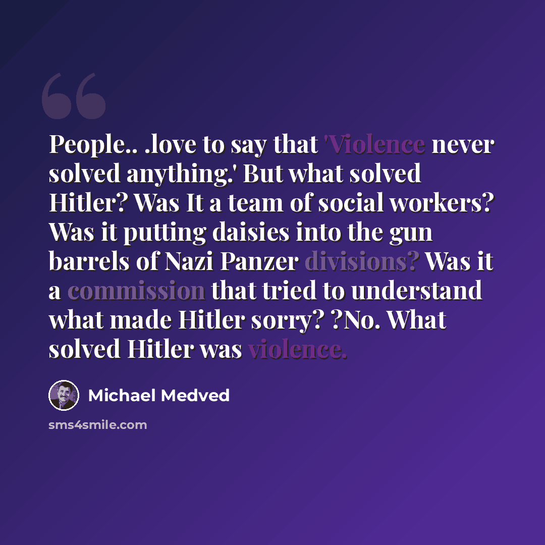 “People.. .love to say that 'Violence never solved anything.' But what solved Hitler? Was It a team of social workers? Was it putting daisies into the gun barrels of Nazi Panzer divisions? Was it a commission that tried to understand what made Hitler sorry? ?No. What solved Hitler was violence.” quote by Michael Medved