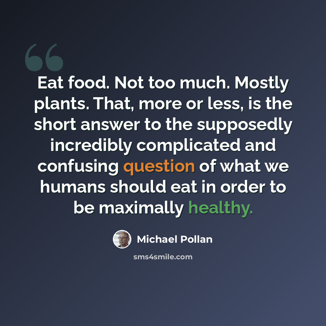 “Eat food. Not too much. Mostly plants. That, more or less, is the short answer to the supposedly incredibly complicated and confusing question of what we humans should eat in order to be maximally healthy.” quote by Michael Pollan