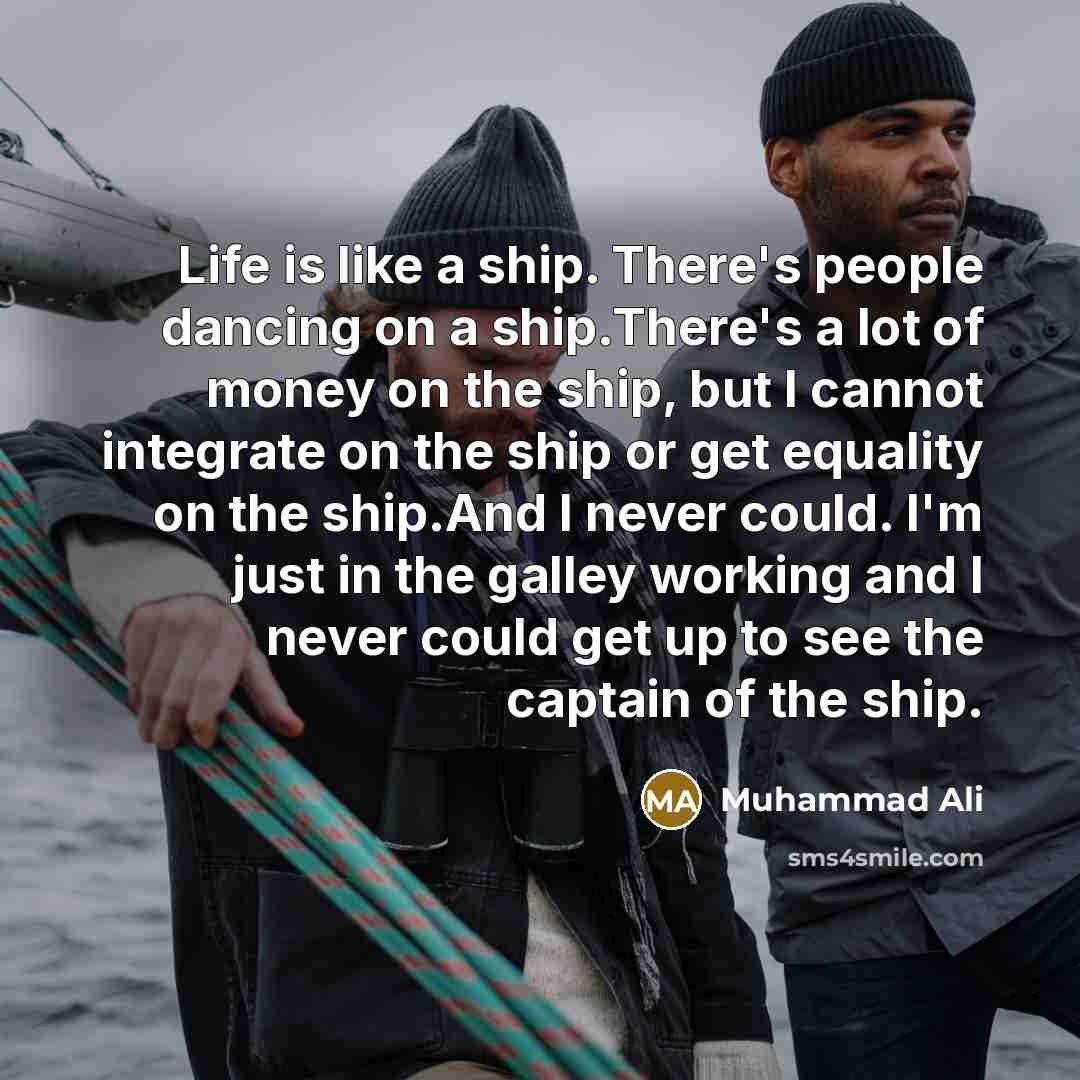 “Life is like a ship. There's people dancing on a ship.There's a lot of money on the ship, but I cannot integrate on the ship or get equality on the ship.And I never could. I'm just in the galley working and I never could get up to see the captain of the ship.” quote by Muhammad Ali