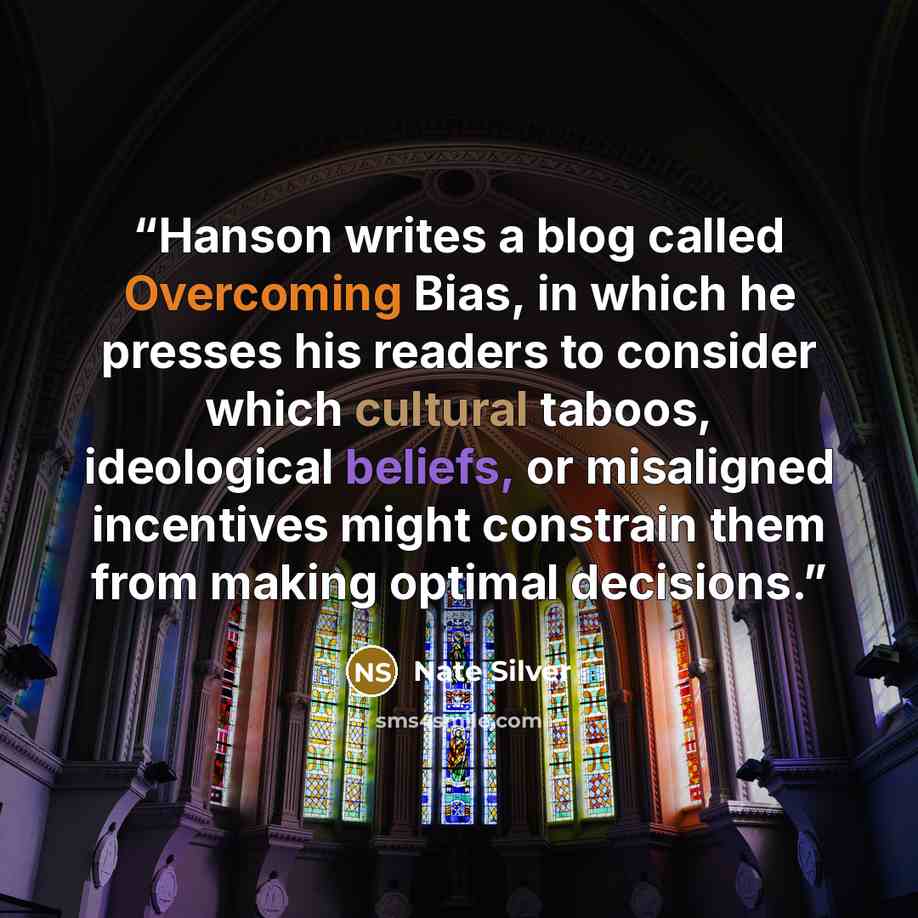 “Hanson writes a blog called Overcoming Bias, in which he presses his readers to consider which cultural taboos, ideological beliefs, or misaligned incentives might constrain them from making optimal decisions.” quote by Nate Silver
