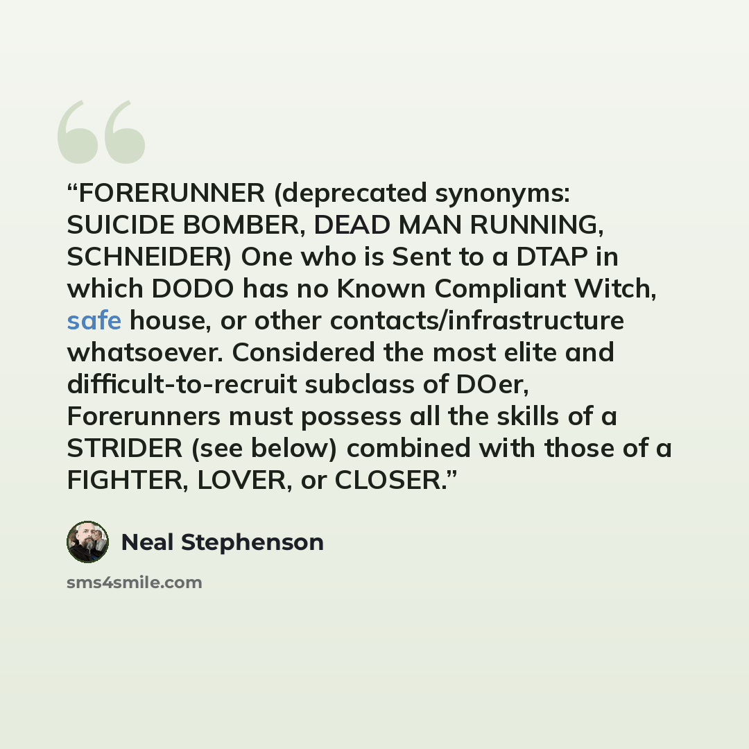“FORERUNNER (deprecated synonyms: SUICIDE BOMBER, DEAD MAN RUNNING, SCHNEIDER) One who is Sent to a DTAP in which DODO has no Known Compliant Witch, safe house, or other contacts/infrastructure whatsoever. Considered the most elite and difficult-to-recruit subclass of DOer, Forerunners must possess…” quote by Neal Stephenson