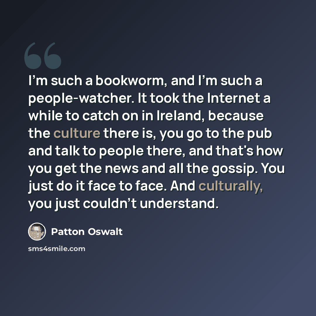 “I'm such a bookworm, and I'm such a people-watcher. It took the Internet a while to catch on in Ireland, because the culture there is, you go to the pub and talk to people there, and that's how you get the news and all the gossip. You just do it face to face. And culturally, you just couldn't…” quote by Patton Oswalt