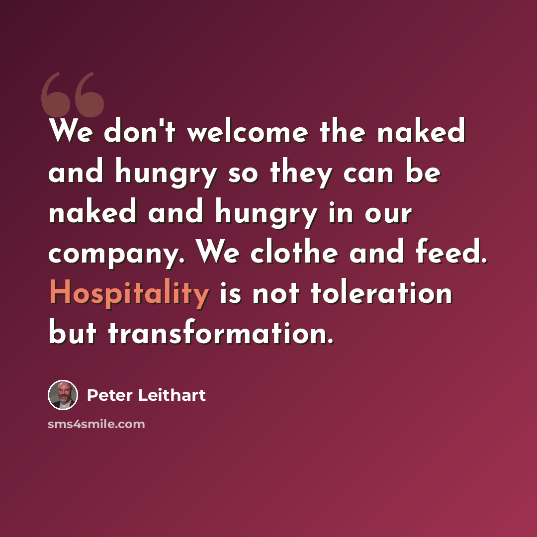 “We don't welcome the naked and hungry so they can be naked and hungry in our company. We clothe and feed. Hospitality is not toleration but transformation.” quote by Peter Leithart