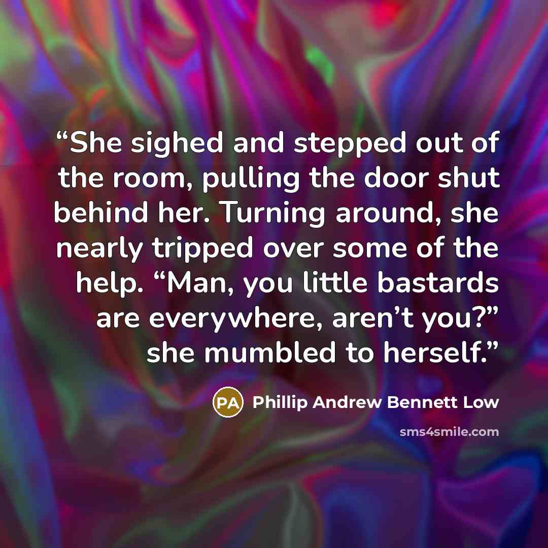 “She sighed and stepped out of the room, pulling the door shut behind her. Turning around, she nearly tripped over some of the help. “Man, you little bastards are everywhere, aren’t you?” she mumbled to herself.” quote by Phillip Andrew Bennett Low