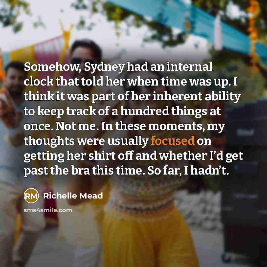 “Somehow, Sydney had an internal clock that told her when time was up. I think it was part of her inherent ability to keep track of a hundred things at once. Not me. In these moments, my thoughts were usually focused on getting her shirt off and whether I’d get past the bra this time. So far, I…” quote by Richelle Mead