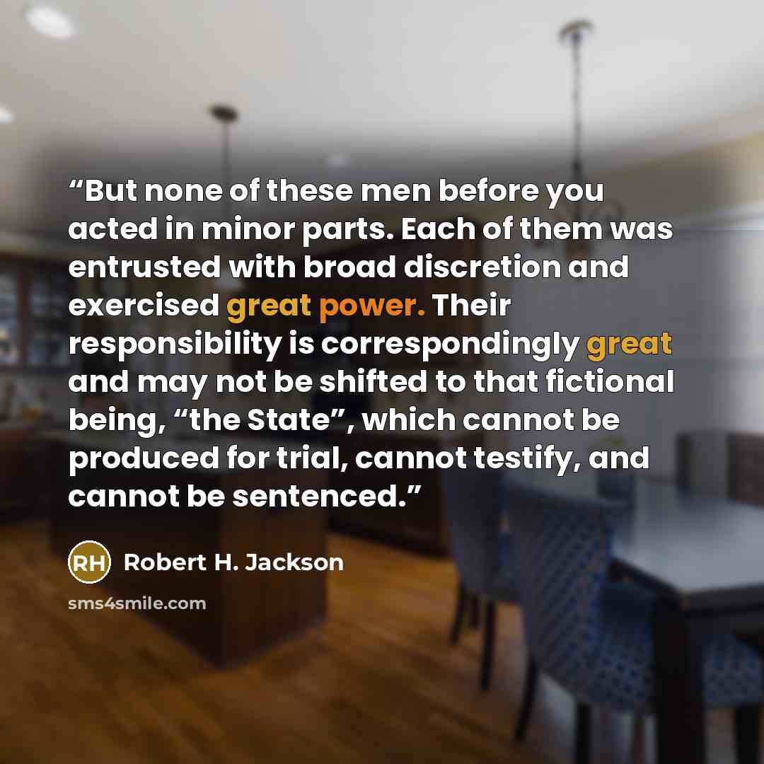“But none of these men before you acted in minor parts. Each of them was entrusted with broad discretion and exercised great power. Their responsibility is correspondingly great and may not be shifted to that fictional being, “the State”, which cannot be produced for trial, cannot testify, and…” quote by Robert H. Jackson