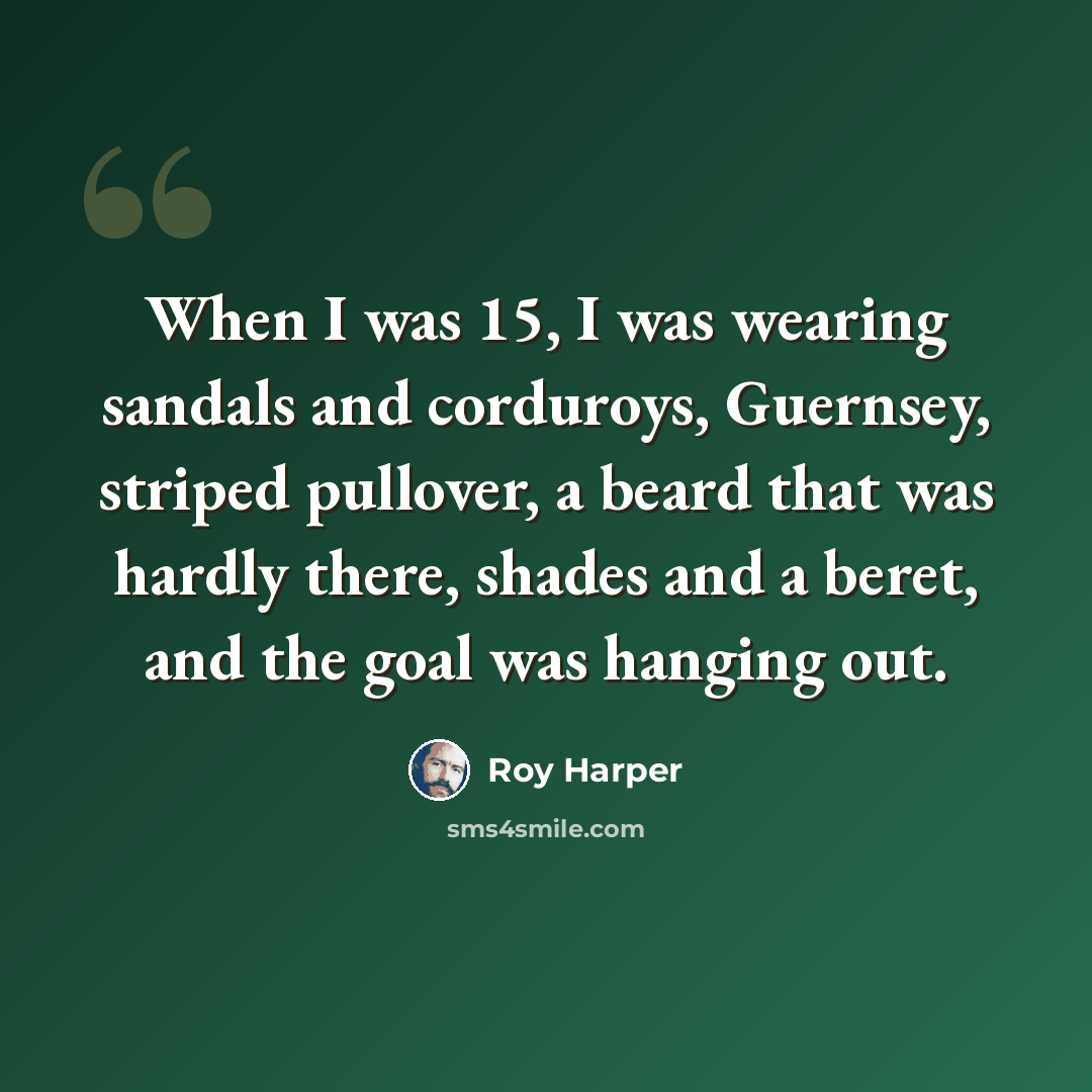 “When I was 15, I was wearing sandals and corduroys, Guernsey, striped pullover, a beard that was hardly there, shades and a beret, and the goal was hanging out.” quote by Roy Harper