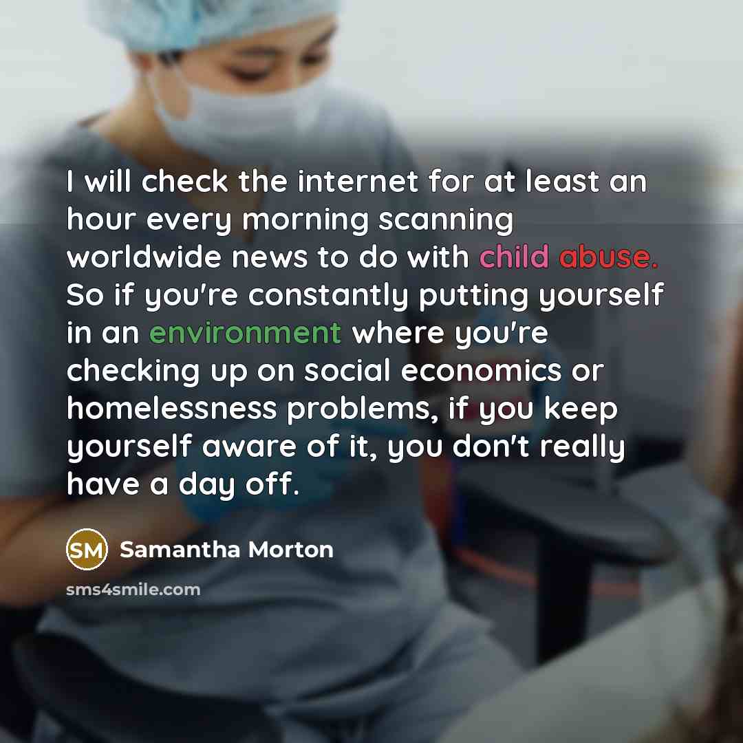 “I will check the internet for at least an hour every morning scanning worldwide news to do with child abuse. So if you're constantly putting yourself in an environment where you're checking up on social economics or homelessness problems, if you keep yourself aware of it, you don't really have a…” quote by Samantha Morton