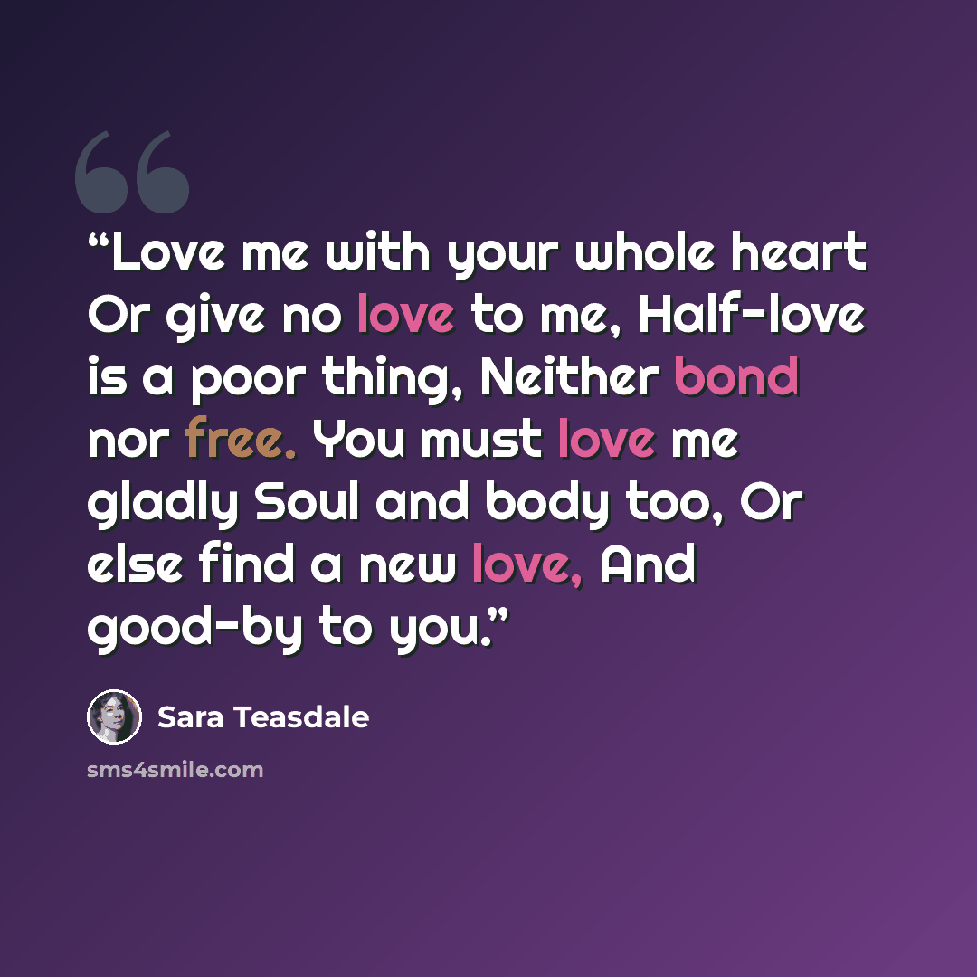 “Love me with your whole heart Or give no love to me, Half-love is a poor thing, Neither bond nor free. You must love me gladly Soul and body too, Or else find a new love, And good-by to you.” quote by Sara Teasdale