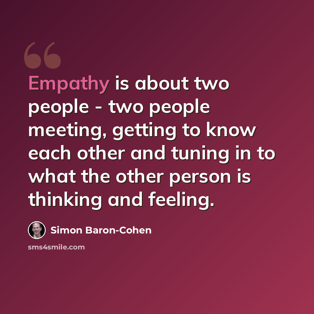“Empathy is about two people - two people meeting, getting to know each other and tuning in to what the other person is thinking and feeling.” quote by Simon Baron-Cohen