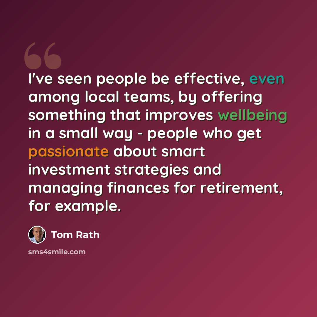 “I've seen people be effective, even among local teams, by offering something that improves wellbeing in a small way - people who get passionate about smart investment strategies and managing finances for retirement, for example.” quote by Tom Rath