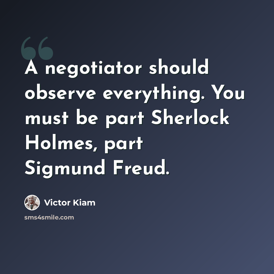 “A negotiator should observe everything. You must be part Sherlock Holmes, part Sigmund Freud.” quote by Victor Kiam