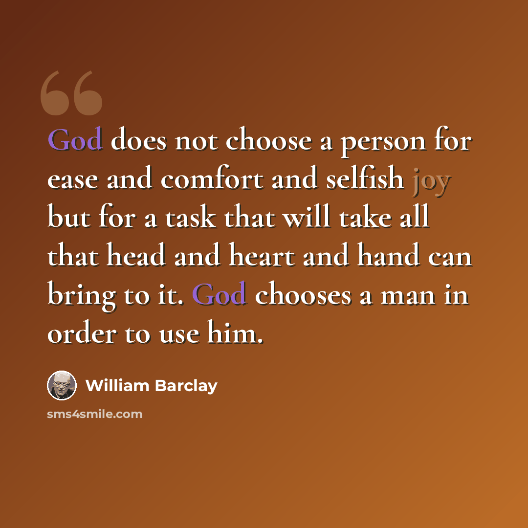 “God does not choose a person for ease and comfort and selfish joy but for a task that will take all that head and heart and hand can bring to it. God chooses a man in order to use him.” quote by William Barclay