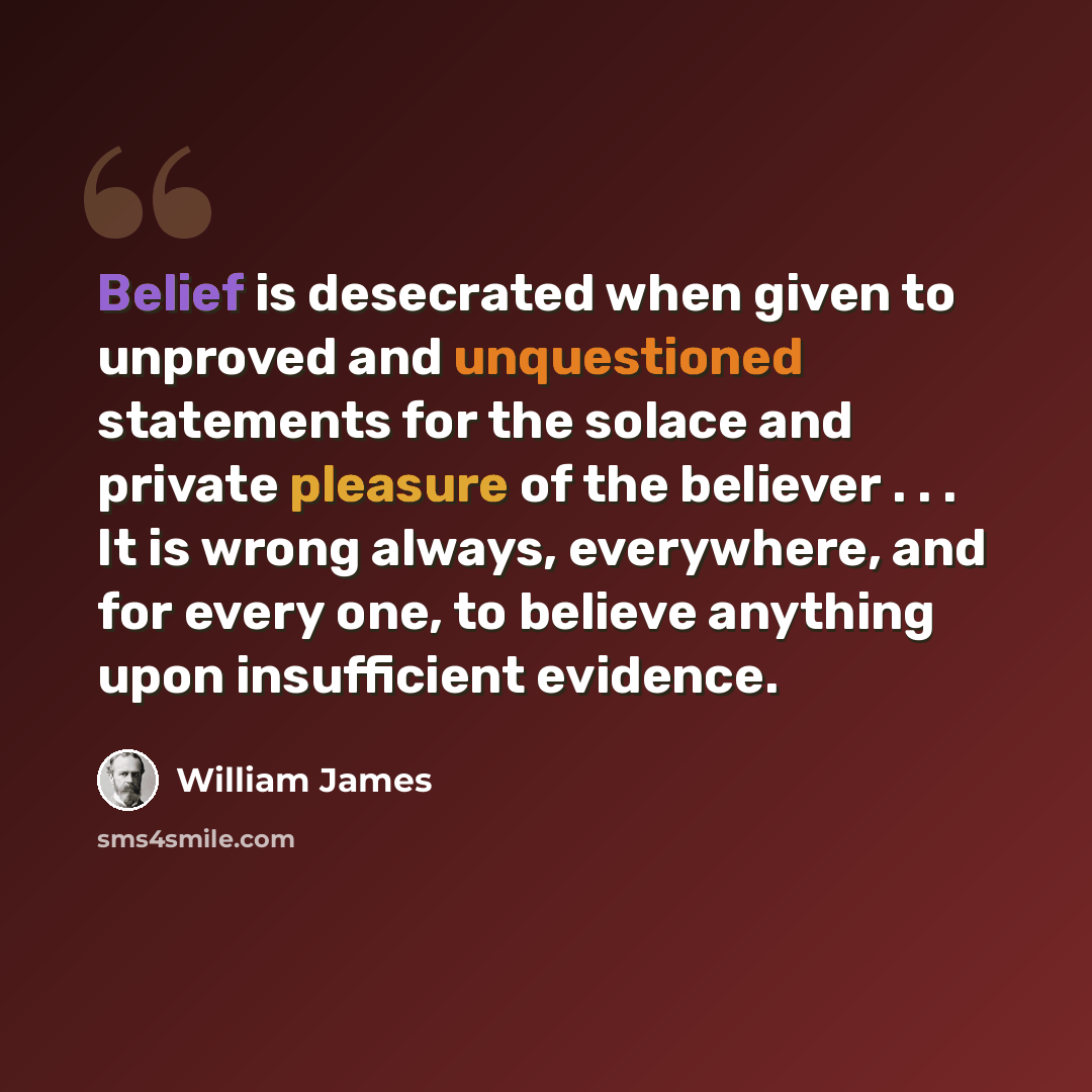 “Belief is desecrated when given to unproved and unquestioned statements for the solace and private pleasure of the believer . . . It is wrong always, everywhere, and for every one, to believe anything upon insufficient evidence.” quote by William James